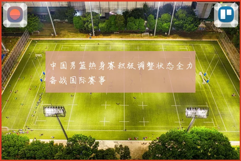 中国男篮热身赛积极调整状态全力备战国际赛事