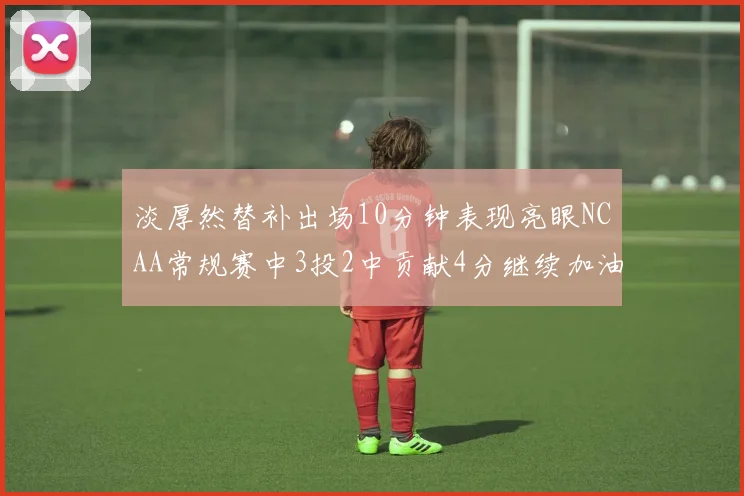 淡厚然替补出场10分钟表现亮眼NCAA常规赛中3投2中贡献4分继续加油