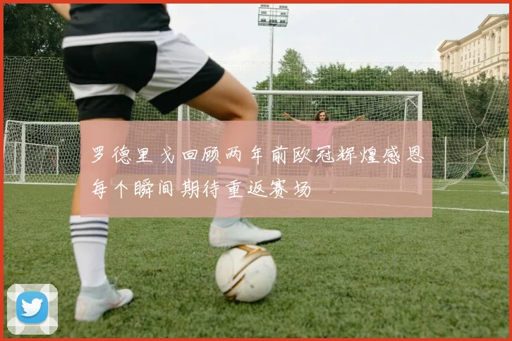 罗德里戈回顾两年前欧冠辉煌感恩每个瞬间期待重返赛场