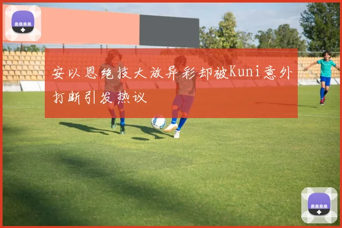 安以恩绝技大放异彩却被Kuni意外打断引发热议