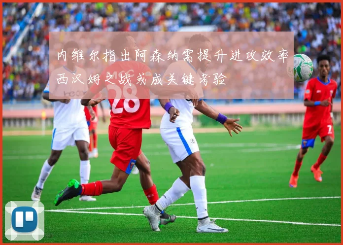 内维尔指出阿森纳需提升进攻效率西汉姆之战或成关键考验