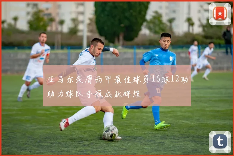 亚马尔荣膺西甲最佳球员16球12助助力球队夺冠成就辉煌