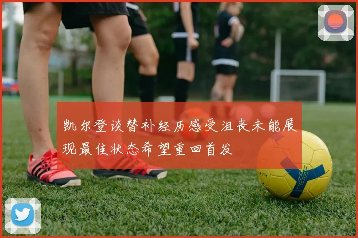 凯尔登谈替补经历感受沮丧未能展现最佳状态希望重回首发