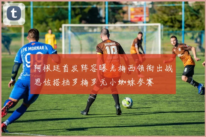 阿根廷首发阵容曝光梅西领衔出战恩佐搭档罗梅罗无小蜘蛛参赛