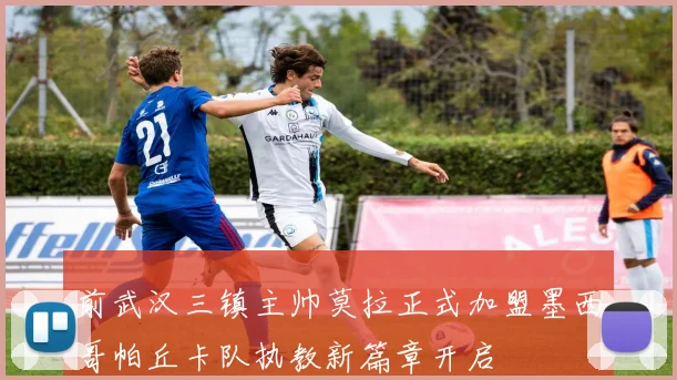 前武汉三镇主帅莫拉正式加盟墨西哥帕丘卡队执教新篇章开启
