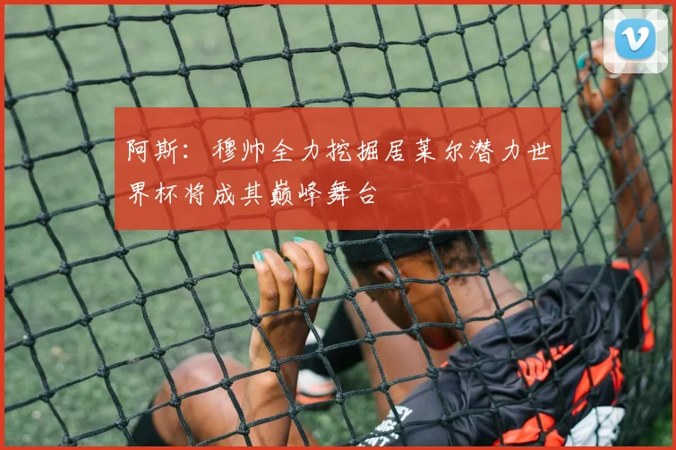 阿斯：穆帅全力挖掘居莱尔潜力世界杯将成其巅峰舞台